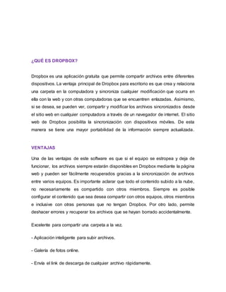 ¿QUÉ ES DROPBOX?
Dropbox es una aplicación gratuita que permite compartir archivos entre diferentes
dispositivos. La ventaja principal de Dropbox para escritorio es que crea y relaciona
una carpeta en la computadora y sincroniza cualquier modificación que ocurra en
ella con la web y con otras computadoras que se encuentren enlazadas. Asimismo,
si se desea, se pueden ver, compartir y modificar los archivos sincronizados desde
el sitio web en cualquier computadora a través de un navegador de internet. El sitio
web de Dropbox posibilita la sincronización con dispositivos móviles. De esta
manera se tiene una mayor portabilidad de la información siempre actualizada.
VENTAJAS
Una de las ventajas de este software es que si el equipo se estropea y deja de
funcionar, los archivos siempre estarán disponibles en Dropbox mediante la página
web y pueden ser fácilmente recuperados gracias a la sincronización de archivos
entre varios equipos. Es importante aclarar que todo el contenido subido a la nube,
no necesariamente es compartido con otros miembros. Siempre es posible
configurar el contenido que sea desea compartir con otros equipos, otros miembros
e inclusive con otras personas que no tengan Dropbox. Por otro lado, permite
deshacer errores y recuperar los archivos que se hayan borrado accidentalmente.
Excelente para compartir una carpeta a la vez.
- Aplicación inteligente para subir archivos.
- Galería de fotos online.
- Envía el link de descarga de cualquier archivo rápidamente.
 
