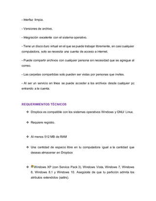 - Interfaz limpia.
- Versiones de archivo.
- Integración excelente con el sistema operativo.
- Tiene un disco duro virtual en el que se puede trabajar libremente, en casi cualquier
computadora, solo se necesita una cuenta de acceso a internet.
- Puede compartir archivos con cualquier persona sin necesidad que se agregue al
correo.
- Las carpetas compartidas solo pueden ser vistas por personas que invites.
- Al ser un servicio en línea se puede acceder a los archivos desde cualquier pc
entrando a la cuenta.
REQUERIMIENTOS TÉCNICOS
 Dropbox es compatible con los sistemas operativos Windows y GNU/ Linux.
 Requiere registro.
 Al menos 512 MB de RAM
 Una cantidad de espacio libre en tu computadora igual a la cantidad que
deseas almacenar en Dropbox
 Windows XP (con Service Pack 3), Windows Vista, Windows 7, Windows
8, Windows 8.1 y Windows 10. Asegúrate de que tu partición admita los
atributos extendidos (xattrs).
 