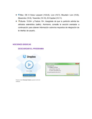  Mac: OS X Snow Leopard (10.6.8), Lion (10.7), Mountain Lion (10.8),
Mavericks (10.9), Yosemite (10.10), El Capitan (10.11)
 Ubuntu 10.04+ y Fedora 19+. Asegúrate de que tu partición admita los
atributos extendidos (xattrs). Asimismo, consulta la sección avanzada a
continuación para obtener información sobre los requisitos de integración de
la interfaz de usuario.
NOCIONES BÁSICAS
DESCARGAR EL PROGRAMA
 