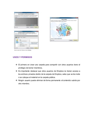 USOS Y PERMISOS
 El primero en crear una carpeta para compartir con otros usuarios tiene el
privilegio de borrar miembros.
 Es importante destacar que otros usuarios de Dropbox no tienen acceso a
los archivos privados dentro de la carpeta de Dropbox, salvo que se los invite
o se coloque el material en la carpeta pública.
 Ningún usuario puede eliminar de forma permanente el contenido subido por
otro miembro.
 