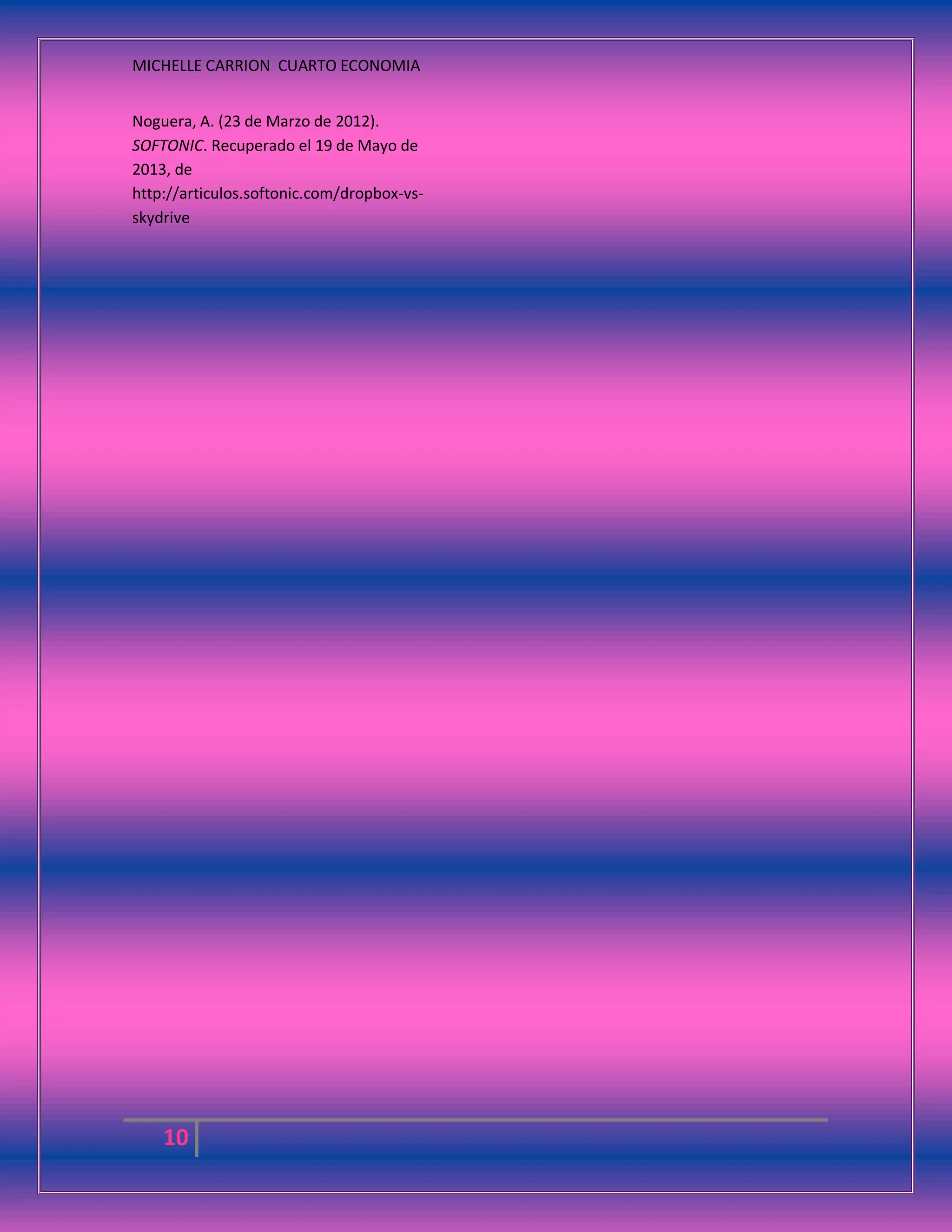 MICHELLE CARRION CUARTO ECONOMIA
10
Noguera, A. (23 de Marzo de 2012).
SOFTONIC. Recuperado el 19 de Mayo de
2013, de
http://articulos.softonic.com/dropbox-vs-
skydrive
 