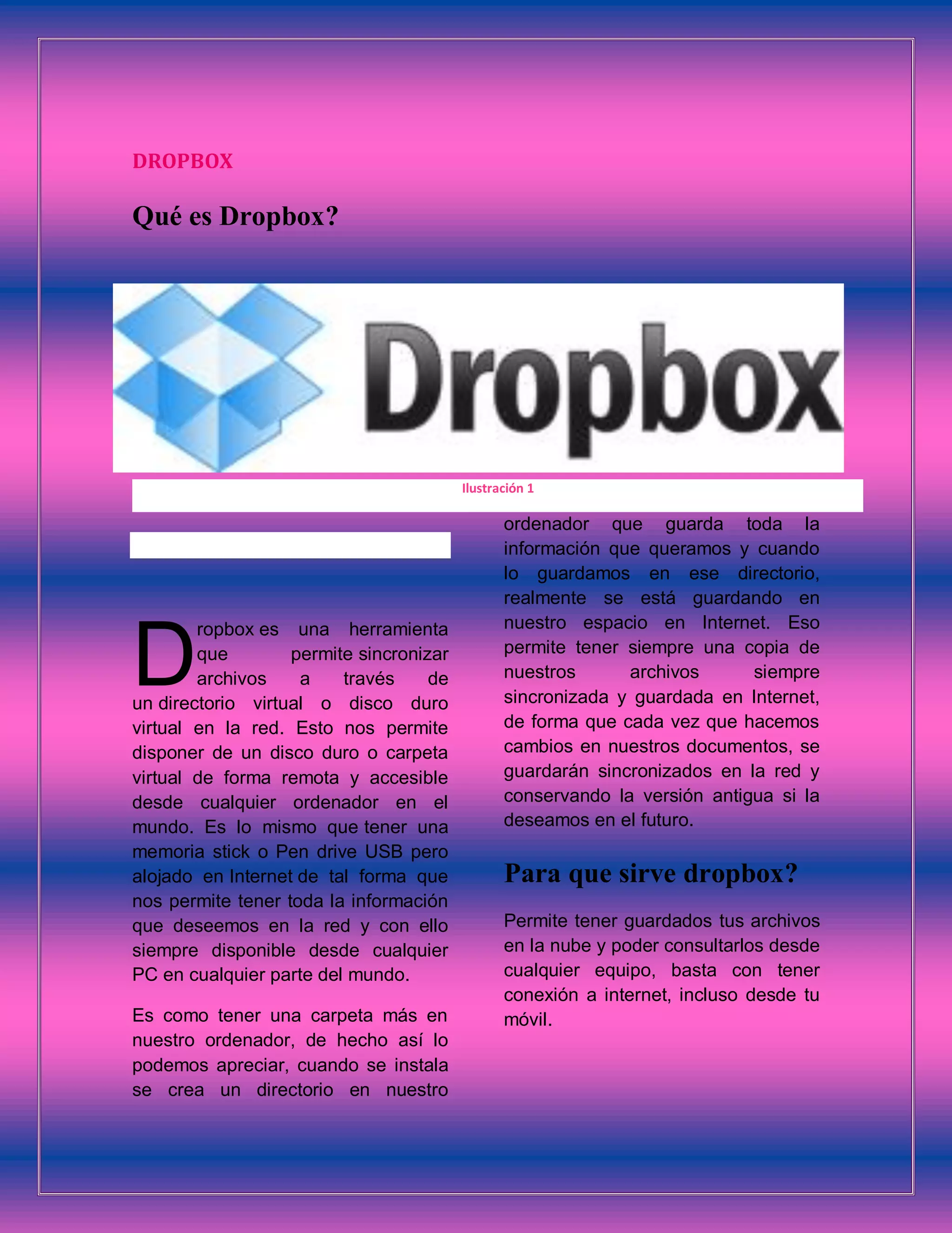 DROPBOX
Qué es Dropbox?
ropbox es una herramienta
que permite sincronizar
archivos a través de
un directorio virtual o disco duro
virtual en la red. Esto nos permite
disponer de un disco duro o carpeta
virtual de forma remota y accesible
desde cualquier ordenador en el
mundo. Es lo mismo que tener una
memoria stick o Pen drive USB pero
alojado en Internet de tal forma que
nos permite tener toda la información
que deseemos en la red y con ello
siempre disponible desde cualquier
PC en cualquier parte del mundo.
Es como tener una carpeta más en
nuestro ordenador, de hecho así lo
podemos apreciar, cuando se instala
se crea un directorio en nuestro
ordenador que guarda toda la
información que queramos y cuando
lo guardamos en ese directorio,
realmente se está guardando en
nuestro espacio en Internet. Eso
permite tener siempre una copia de
nuestros archivos siempre
sincronizada y guardada en Internet,
de forma que cada vez que hacemos
cambios en nuestros documentos, se
guardarán sincronizados en la red y
conservando la versión antigua si la
deseamos en el futuro.
Para que sirve dropbox?
Permite tener guardados tus archivos
en la nube y poder consultarlos desde
cualquier equipo, basta con tener
conexión a internet, incluso desde tu
móvil.
D
Ilustración 1
 