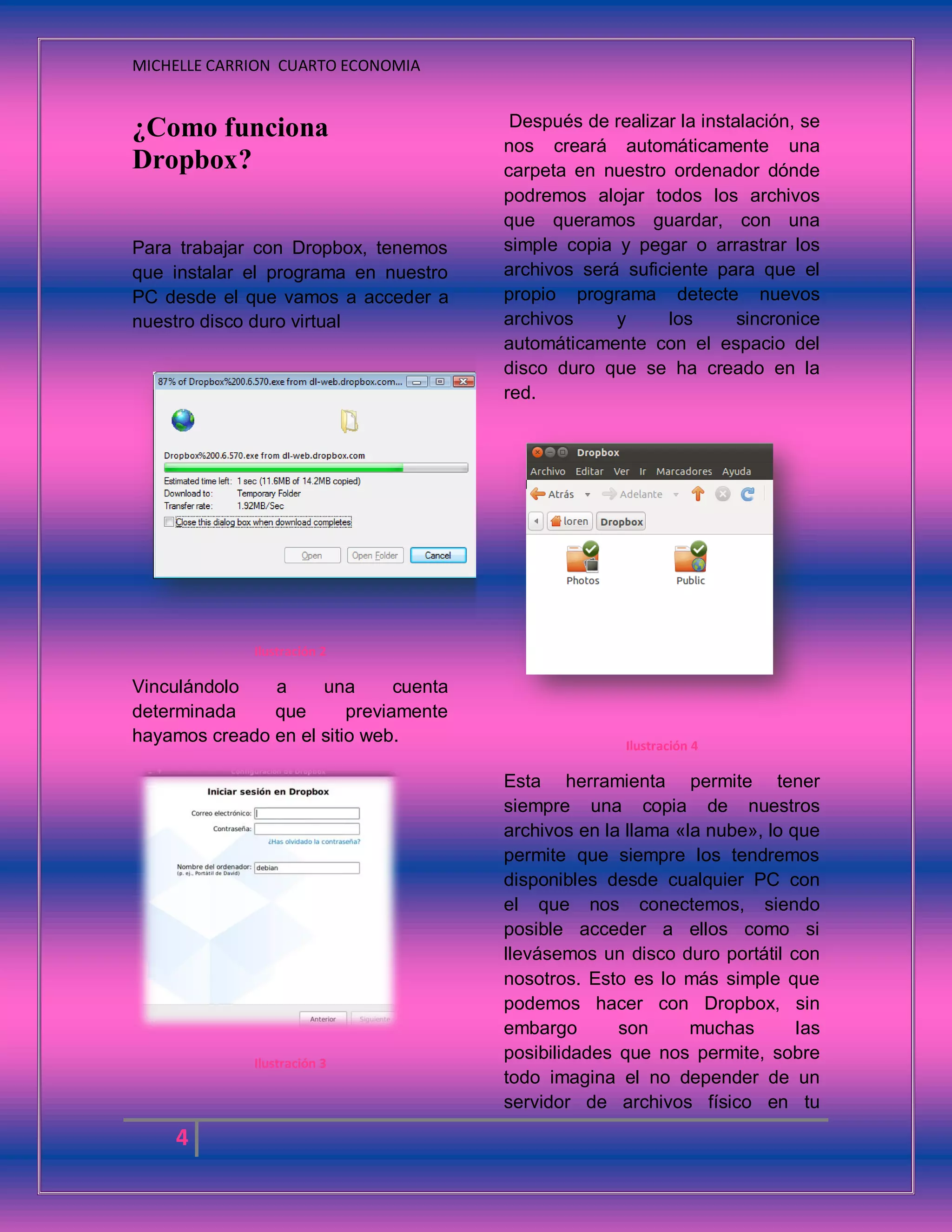 MICHELLE CARRION CUARTO ECONOMIA
4
¿Como funciona
Dropbox?
Para trabajar con Dropbox, tenemos
que instalar el programa en nuestro
PC desde el que vamos a acceder a
nuestro disco duro virtual
Ilustración 2
Vinculándolo a una cuenta
determinada que previamente
hayamos creado en el sitio web.
Ilustración 3
Después de realizar la instalación, se
nos creará automáticamente una
carpeta en nuestro ordenador dónde
podremos alojar todos los archivos
que queramos guardar, con una
simple copia y pegar o arrastrar los
archivos será suficiente para que el
propio programa detecte nuevos
archivos y los sincronice
automáticamente con el espacio del
disco duro que se ha creado en la
red.
Ilustración 4
Esta herramienta permite tener
siempre una copia de nuestros
archivos en la llama «la nube», lo que
permite que siempre los tendremos
disponibles desde cualquier PC con
el que nos conectemos, siendo
posible acceder a ellos como si
llevásemos un disco duro portátil con
nosotros. Esto es lo más simple que
podemos hacer con Dropbox, sin
embargo son muchas las
posibilidades que nos permite, sobre
todo imagina el no depender de un
servidor de archivos físico en tu
 