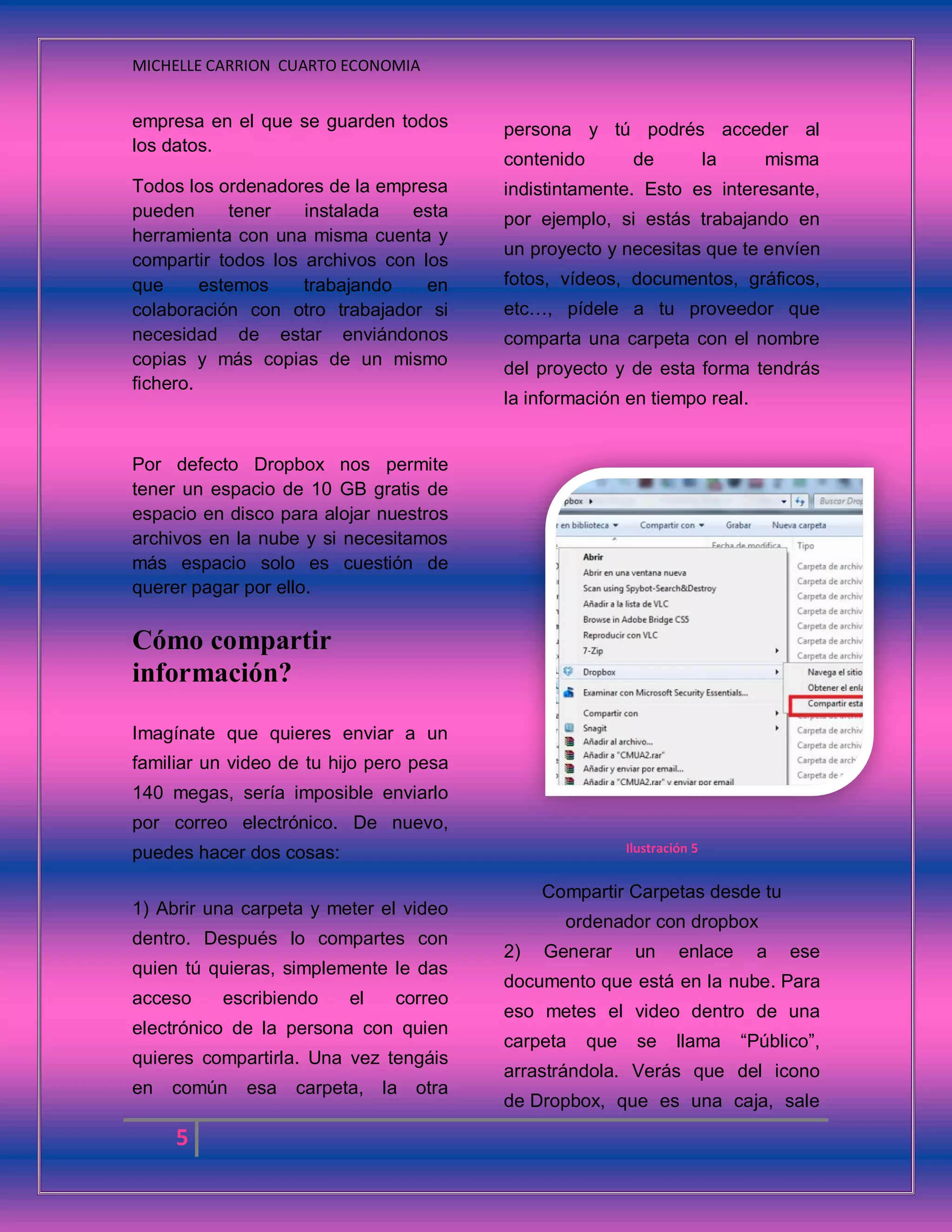 MICHELLE CARRION CUARTO ECONOMIA
5
empresa en el que se guarden todos
los datos.
Todos los ordenadores de la empresa
pueden tener instalada esta
herramienta con una misma cuenta y
compartir todos los archivos con los
que estemos trabajando en
colaboración con otro trabajador si
necesidad de estar enviándonos
copias y más copias de un mismo
fichero.
Por defecto Dropbox nos permite
tener un espacio de 10 GB gratis de
espacio en disco para alojar nuestros
archivos en la nube y si necesitamos
más espacio solo es cuestión de
querer pagar por ello.
Cómo compartir
información?
Imagínate que quieres enviar a un
familiar un video de tu hijo pero pesa
140 megas, sería imposible enviarlo
por correo electrónico. De nuevo,
puedes hacer dos cosas:
1) Abrir una carpeta y meter el video
dentro. Después lo compartes con
quien tú quieras, simplemente le das
acceso escribiendo el correo
electrónico de la persona con quien
quieres compartirla. Una vez tengáis
en común esa carpeta, la otra
persona y tú podrés acceder al
contenido de la misma
indistintamente. Esto es interesante,
por ejemplo, si estás trabajando en
un proyecto y necesitas que te envíen
fotos, vídeos, documentos, gráficos,
etc…, pídele a tu proveedor que
comparta una carpeta con el nombre
del proyecto y de esta forma tendrás
la información en tiempo real.
Ilustración 5
Compartir Carpetas desde tu
ordenador con dropbox
2) Generar un enlace a ese
documento que está en la nube. Para
eso metes el video dentro de una
carpeta que se llama “Público”,
arrastrándola. Verás que del icono
de Dropbox, que es una caja, sale
 