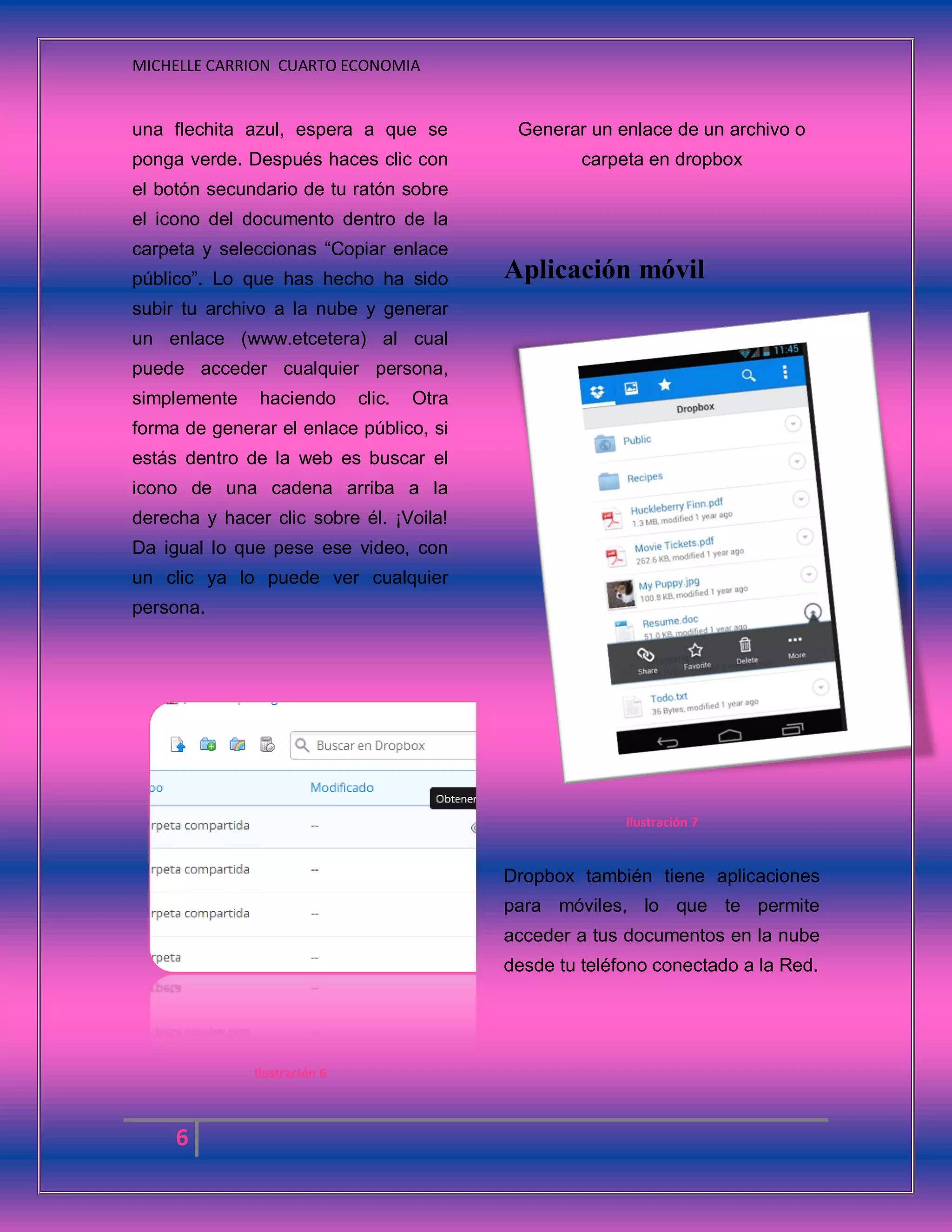 MICHELLE CARRION CUARTO ECONOMIA
6
una flechita azul, espera a que se
ponga verde. Después haces clic con
el botón secundario de tu ratón sobre
el icono del documento dentro de la
carpeta y seleccionas “Copiar enlace
público”. Lo que has hecho ha sido
subir tu archivo a la nube y generar
un enlace (www.etcetera) al cual
puede acceder cualquier persona,
simplemente haciendo clic. Otra
forma de generar el enlace público, si
estás dentro de la web es buscar el
icono de una cadena arriba a la
derecha y hacer clic sobre él. ¡Voila!
Da igual lo que pese ese video, con
un clic ya lo puede ver cualquier
persona.
Ilustración 6
Generar un enlace de un archivo o
carpeta en dropbox
Aplicación móvil
Ilustración 7
Dropbox también tiene aplicaciones
para móviles, lo que te permite
acceder a tus documentos en la nube
desde tu teléfono conectado a la Red.
 