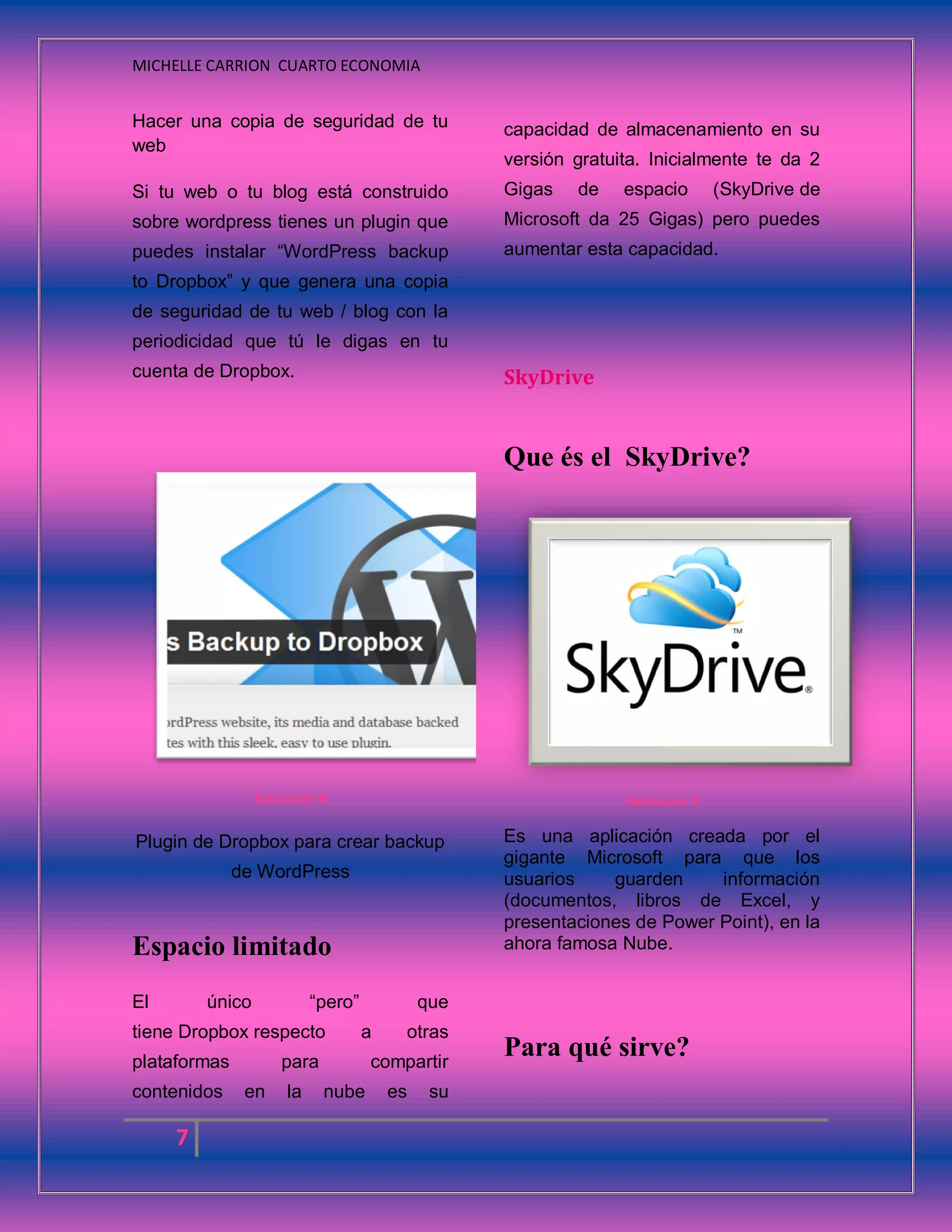 MICHELLE CARRION CUARTO ECONOMIA
7
Hacer una copia de seguridad de tu
web
Si tu web o tu blog está construido
sobre wordpress tienes un plugin que
puedes instalar “WordPress backup
to Dropbox” y que genera una copia
de seguridad de tu web / blog con la
periodicidad que tú le digas en tu
cuenta de Dropbox.
Ilustración 8
Plugin de Dropbox para crear backup
de WordPress
Espacio limitado
El único “pero” que
tiene Dropbox respecto a otras
plataformas para compartir
contenidos en la nube es su
capacidad de almacenamiento en su
versión gratuita. Inicialmente te da 2
Gigas de espacio (SkyDrive de
Microsoft da 25 Gigas) pero puedes
aumentar esta capacidad.
SkyDrive
Que és el SkyDrive?
Ilustración 9
Es una aplicación creada por el
gigante Microsoft para que los
usuarios guarden información
(documentos, libros de Excel, y
presentaciones de Power Point), en la
ahora famosa Nube.
Para qué sirve?
 