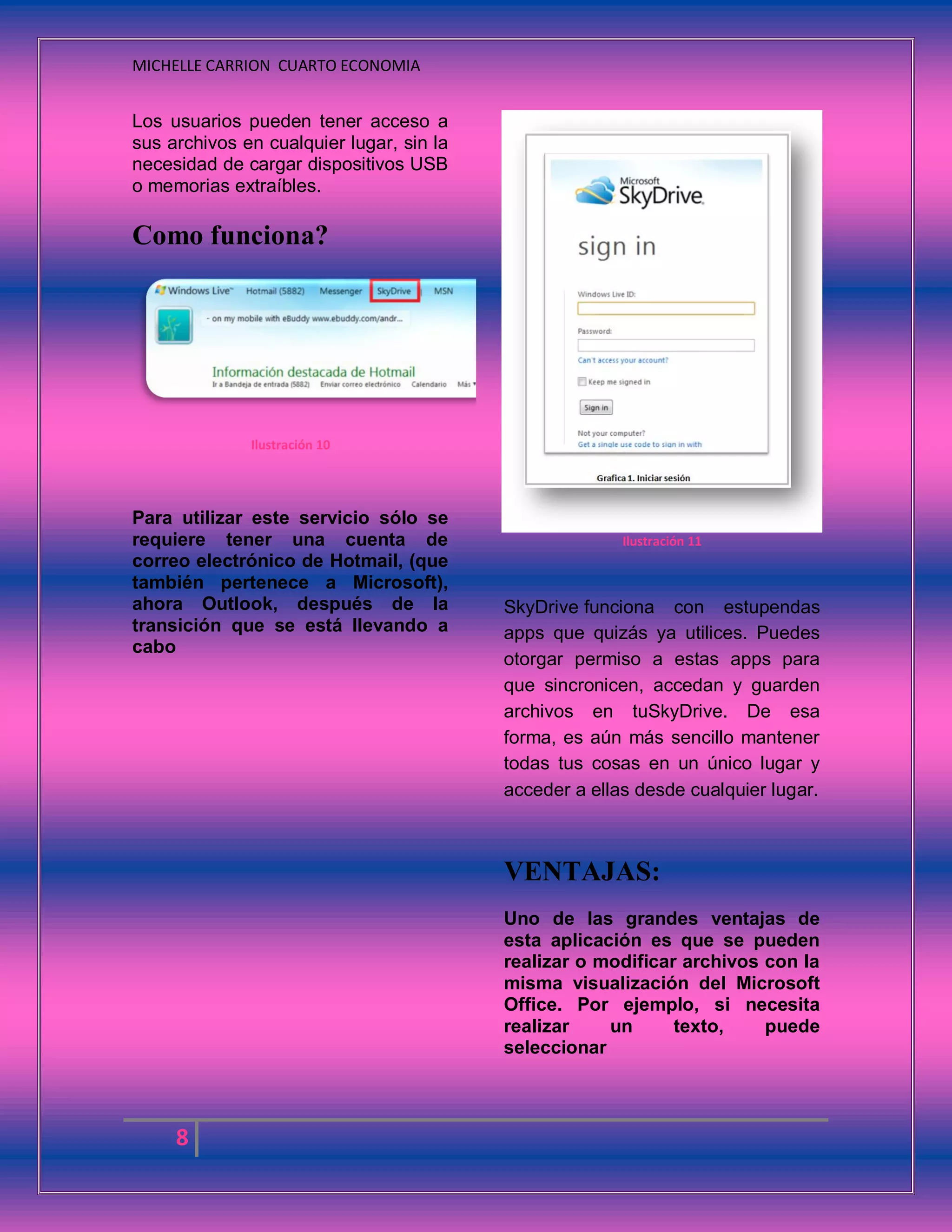 MICHELLE CARRION CUARTO ECONOMIA
8
Los usuarios pueden tener acceso a
sus archivos en cualquier lugar, sin la
necesidad de cargar dispositivos USB
o memorias extraíbles.
Como funciona?
Ilustración 10
Para utilizar este servicio sólo se
requiere tener una cuenta de
correo electrónico de Hotmail, (que
también pertenece a Microsoft),
ahora Outlook, después de la
transición que se está llevando a
cabo
Ilustración 11
SkyDrive funciona con estupendas
apps que quizás ya utilices. Puedes
otorgar permiso a estas apps para
que sincronicen, accedan y guarden
archivos en tuSkyDrive. De esa
forma, es aún más sencillo mantener
todas tus cosas en un único lugar y
acceder a ellas desde cualquier lugar.
VENTAJAS:
Uno de las grandes ventajas de
esta aplicación es que se pueden
realizar o modificar archivos con la
misma visualización del Microsoft
Office. Por ejemplo, si necesita
realizar un texto, puede
seleccionar
 