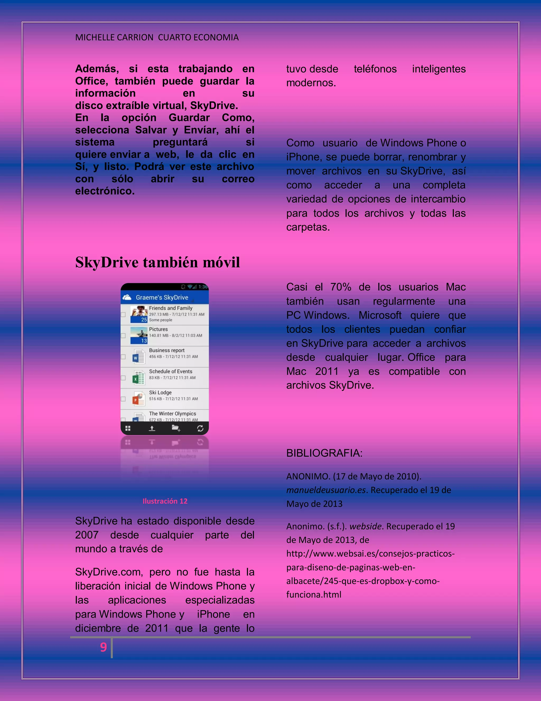 MICHELLE CARRION CUARTO ECONOMIA
9
Además, si esta trabajando en
Office, también puede guardar la
información en su
disco extraíble virtual, SkyDrive.
En la opción Guardar Como,
selecciona Salvar y Envíar, ahí el
sistema preguntará si
quiere enviar a web, le da clic en
Sí, y listo. Podrá ver este archivo
con sólo abrir su correo
electrónico.
SkyDrive también móvil
Ilustración 12
SkyDrive ha estado disponible desde
2007 desde cualquier parte del
mundo a través de
SkyDrive.com, pero no fue hasta la
liberación inicial de Windows Phone y
las aplicaciones especializadas
para Windows Phone y iPhone en
diciembre de 2011 que la gente lo
tuvo desde teléfonos inteligentes
modernos.
Como usuario de Windows Phone o
iPhone, se puede borrar, renombrar y
mover archivos en su SkyDrive, así
como acceder a una completa
variedad de opciones de intercambio
para todos los archivos y todas las
carpetas.
Casi el 70% de los usuarios Mac
también usan regularmente una
PC Windows. Microsoft quiere que
todos los clientes puedan confiar
en SkyDrive para acceder a archivos
desde cualquier lugar. Office para
Mac 2011 ya es compatible con
archivos SkyDrive.
BIBLIOGRAFIA:
ANONIMO. (17 de Mayo de 2010).
manueldeusuario.es. Recuperado el 19 de
Mayo de 2013
Anonimo. (s.f.). webside. Recuperado el 19
de Mayo de 2013, de
http://www.websai.es/consejos-practicos-
para-diseno-de-paginas-web-en-
albacete/245-que-es-dropbox-y-como-
funciona.html
 