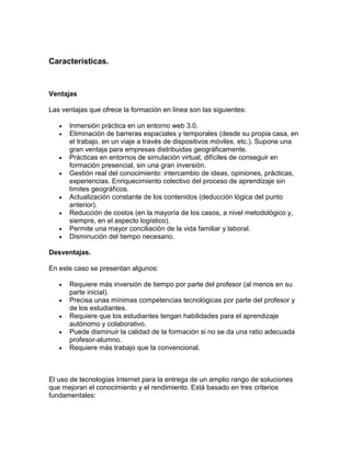 Características.



Ventajas

Las ventajas que ofrece la formación en línea son las siguientes:

      Inmersión práctica en un entorno web 3.0.
      Eliminación de barreras espaciales y temporales (desde su propia casa, en
      el trabajo, en un viaje a través de dispositivos móviles, etc.). Supone una
      gran ventaja para empresas distribuidas geográficamente.
      Prácticas en entornos de simulación virtual, difíciles de conseguir en
      formación presencial, sin una gran inversión.
      Gestión real del conocimiento: intercambio de ideas, opiniones, prácticas,
      experiencias. Enriquecimiento colectivo del proceso de aprendizaje sin
      límites geográficos.
      Actualización constante de los contenidos (deducción lógica del punto
      anterior).
      Reducción de costos (en la mayoría de los casos, a nivel metodológico y,
      siempre, en el aspecto logístico).
      Permite una mayor conciliación de la vida familiar y laboral.
      Disminución del tiempo necesario.

Desventajas.

En este caso se presentan algunos:

      Requiere más inversión de tiempo por parte del profesor (al menos en su
      parte inicial).
      Precisa unas mínimas competencias tecnológicas por parte del profesor y
      de los estudiantes.
      Requiere que los estudiantes tengan habilidades para el aprendizaje
      autónomo y colaborativo.
      Puede disminuir la calidad de la formación si no se da una ratio adecuada
      profesor-alumno.
      Requiere más trabajo que la convencional.



El uso de tecnologías Internet para la entrega de un amplio rango de soluciones
que mejoran el conocimiento y el rendimiento. Está basado en tres criterios
fundamentales:
 