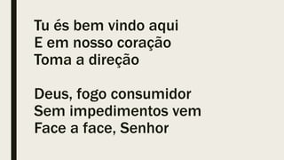 Tu és bem vindo aqui
E em nosso coração
Toma a direção
Deus, fogo consumidor
Sem impedimentos vem
Face a face, Senhor