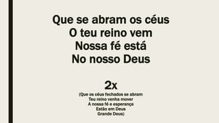 Que se abram os céus
O teu reino vem
Nossa fé está
No nosso Deus
2x
(Que os céus fechados se abram
Teu reino venha mover
A nossa fé e esperança
Estão em Deus
Grande Deus)