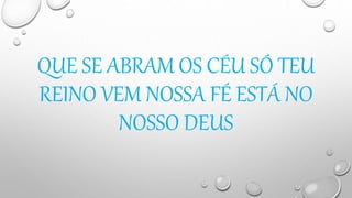 QUE SE ABRAM OS CÉU SÓ TEU
REINO VEM NOSSA FÉ ESTÁ NO
NOSSO DEUS
 