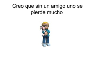 Creo que sin un amigo uno se
       pierde mucho
 