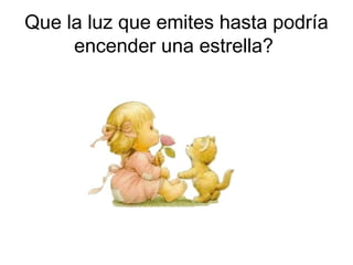 Que la luz que emites hasta podría
     encender una estrella?
 