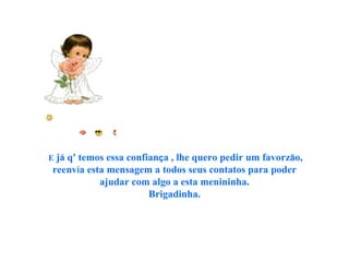    E  j á  q' temos essa confian ç a   , lhe quero pedir um favorz ã o, reenv í a esta mensagem a todos seus contatos para poder ajudar com algo a esta menininha. Brigadinha.   