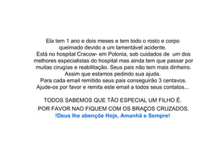 Ela tem 1 ano e dois meses e tem todo o rosto e corpo  queimado devido a um lamentável acidente.  Está no hospital Cracow- em Polonia, sob cuidados de  um dos melhores especialistas do hospital mas ainda tem que passar por muitas cirugías e reabilitação. Seus pais não tem mais dinheiro. Assim que estamos pedindo sua ajuda.  Para cada email remitido seus pais conseguirão 3 centavos. Ajude-os por favor e remita este email a todos seus contatos...     TODOS SABEMOS QUE TÃO ESPECIAL UM FILHO É.  POR FAVOR NAO FIQUEM COM OS BRA ç OS CRUZADOS. !Deus lhe abençôe Hoje, Amanhã e Sempre!   
