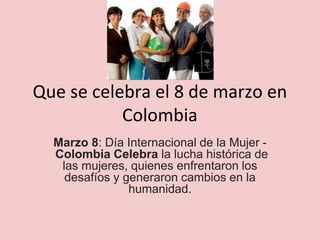 Que se celebra el 8 de marzo en
Colombia
Marzo 8: Día Internacional de la Mujer -
Colombia Celebra la lucha histórica de
las mujeres, quienes enfrentaron los
desafíos y generaron cambios en la
humanidad.
 