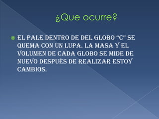   ¿Que ocurre?                              El pale dentro de del globo “c” se quema con un lupa. La masa y el volumen de cada globo se mide de nuevo después de realizar estoy cambios.
