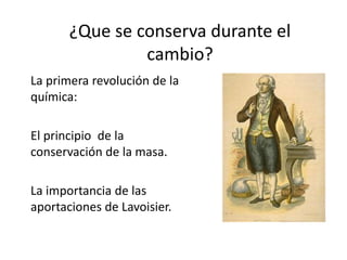 ¿Que se conserva durante el
cambio?
La primera revolución de la
química:
El principio de la
conservación de la masa.
La importancia de las
aportaciones de Lavoisier.
 