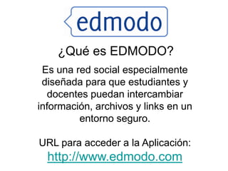 ¿Qué es EDMODO?
 Es una red social especialmente
 diseñada para que estudiantes y
  docentes puedan intercambiar
información, archivos y links en un
         entorno seguro.

URL para acceder a la Aplicación:
  http://www.edmodo.com
 
