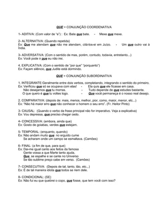 QUE = CONJUNÇÃO COORDENATIVA

1- ADITIVA: (Com valor de “e”) : Ex: Bate que bate.   -   Mexe que mexe.

2- ALTERNATIVA: (Quando repetida)
Ex: Que me atendam que não me atendam, citá-los-ei em Juízo.           -   Um que outro vai à
Índia.

3- ADVERSATIVA: (Com o sentido de mas, porém, contudo, todavia, entretanto...)
Ex: Você pode ir que eu não irei.

4. EXPLICATIVA: (Com o sentido de “por que” “porquanto”)
Ex: Façam silêncio, que Judite está dormindo.

                           QUE = CONJUNÇÃO SUBORDINATIVA

1. INTEGRANTE:Geralmente entre dois verbos, completando, integrando o sentido do primeiro.
Ex: Verificou que só se ocupava com elas! -   Ela quis que ele ficasse em casa.
    Não desejamos que tu morras.          -   Tudo depende de que estudes bastante.
    O que quero é que tu voltes logo.     -   Que você permaneça é o nosso real desejo.

2. COMPARATIVA: (depois de: mais, menos, melhor, pior, como, maior, menor, etc...)
Ex: “Não há maior erro que não conhecer o homem o seu erro”. (Fr. Heitor Pinto)

3- CAUSAL: (Quando o verbo da frase principal não for imperativo. Veja a explicativa)
Ex: Vou depressa, que preciso chegar cedo.

4- CONCESSIVA: (embora, ainda que)
Ex: Gosto de goiabas, verdes que estejam.

5- TEMPORAL: (enquanto, quando)
Ex: Não andam muito que no erguido cume
    Se acharam onde um campo se esmaltava. (Camões)

6- FINAL: (a fim de que, para que)
Ex: Dai-me igual canto aos feitos da famosa
    Gente vossa a que Marte tanto ajuda,
    Que se espalhe e se cante no Universo
    Se tão sublime preço cabe em verso. (Camões)

7- CONSECUTIVA: (Depois de tal, tanto, tão, etc...)
Ex: É de tal maneira idiota que todos se riem dele.

8- CONDICIONAL: (SE)
Ex: Não fui eu que quebrei o copo, que fosse, que tem você com isso?
 