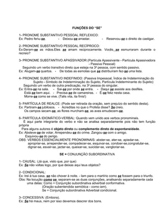 FUNÇÕES DO “SE”

1- PRONOME SUBSTANTIVO PESSOAL REFLEXICO:
Ex: Pedro feriu-se. - Deixou-se arrastar.                   -   Reservou-se o direito de castigar.

2- PRONOME SUBSTANTIVO PESSOAL RECÍPROCO:
Ex:Deram-se as mãos.Eles se amam reciprocamente. Vocês se esmurraram durante o
recreio?

3- PRONOME SUBSTANTIVO APASSIVADOR (Partícula Apassivante - Partícula Apassivadora
                                                 - Passiva Pessoal)
   Seguindo um verbo transitivo direto que esteja na 3a pessoa, com sentido passivo.
Ex: Alugam-se quartos. - De todas as esmolas que se distribuíram fez-se uma lista.

4- PRONOME SUBSTANTIVO INDEFINIDO: (Passiva Impessoal, Índice de Indeterminação do
          Sujeito - Símbolo de Indeterminação do Sujeito, Partícula Indeterminante do Sujeito)
   Seguindo um verbo de outra predicação, na 3a pessoa do singular.
Ex: Entra-se na sala. - Sai-se por onde se entra. - Daqui se assiste aos desfiles.
    Está-se bem aqui. - Precisa-se de camareiras. - É-se feliz nesta casa.
    Morre-se como se vive. (Talis vita, ita finis!)

5- PARTÍCULA DE REALCE: (Pode ser retirada da oração, sem prejuízo do sentido desta).
Ex: Partiram-se jubilosos. - Acreditas no que o Profeta disse? Se creio.
    Os campos secam-se, as flores murcham-se, as aves emudecem-se.

6- PARTÍCULA IDIOMÁTICO-VERBAL: Quando vem unido aos verbos pronominais.
   É aqui parte integrante do verbo e não se analisa separadamente pois não tem função
própria
  Para alguns autores é objeto direto ou complemento direto de espontaneidade.
Ex: Absteve-se de votar. Arrependeu-se do crime. Zangou-se com o amigo.
    Esquivou-se do perigo.
OBS: VERBOS ESSENCIALMENTE PRONOMINAIS: abster-se, ater-se, apiedar-se,
      apropriar-se, arrepender-se, compadecer-se, esquivar-se, condoer-se,congratular-se,
      dignar-se, esvair-se, jactar-se, queixar-se, suicidar-se, vangloriar-se.

                             SE = CONJUNÇÃO SUBORDINATIVA

1- CAUSAL: (Já que, visto que, por que)
Ex: Se não voltas logo, por que deixas aqui teus objetos?

2- CONDICIONAL:
Ex: Irei à tua casa, se não chover à noite. - Iam para o martírio como se fossem para o triunfo.
Obs: Na locução como se, separam-se as duas conjunções, analisando separadamente cada
      uma delas: Como = Conjunção subordinativa adverbial conformativa.
                  (Oração subentendida semiótica - como iam).
                  Se = Conjunção subordinativa Adverbial condicional.

3- CONCESSIVA: (Embora).
Ex: Se há maus, nem por isso devemos descrer dos bons.
 
