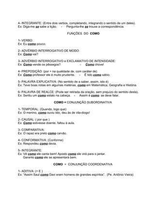 4- INTEGRANTE: (Entre dois verbos, completando, integrando o sentido de um deles).
Ex: Diga-me se sabe a lição. - Pergunta-lhe se trouxe a correspondência.

                                     FUNÇÕES DO COMO

1- VERBO:
Ex: Eu como pouco.

2- ADVÉRBIO INTERROGATIVO DE MODO:
Ex: Como vai?

3- ADVÉRBIO INTERROGATIVO e EXCLAMATIVO DE INTENSIDADE:
Ex: Como vende os pêssegos?       - Como chove!

4- PREPOSIÇÃO: (por = na qualidade de, com caráter de)
Ex: Como professor ele é muito prudente. - É tido como sábio.

5- PALAVRA EXPLICATIVA: (No sentido de a saber, assim, isto é)
Ex: Teve boas notas em algumas matérias, como em Matemática, Geografia e História.

6- PALAVRA DE REALCE: (Pode ser retirada da oração, sem prejuízo do sentido desta).
Ex: Sentiu um como estalo na cabeça. - Assim é como se deve falar.

                          COMO = CONJUNÇÃO SUBORDINATIVA

1- TEMPORAL: (Quando, logo que)
Ex: O menino, como ouviu isto, deu às de vila-diogo!

2- CAUSAL: ( por que )
Ex: Como estivesse doente, faltou à aula.

3- COMPARATIVA:
Ex: O rapaz era preto como carvão.

4- CONFORMATIVA: (Conforme)
Ex: Respondeu como devia.

5- INTEGRANTE:
Ex: Vê como ele canta bem! Aposto como ele virá para o jantar.
    Garanto como ele se apresentará bem.

                         COMO = CONJUNÇÃO COORDENATIVA

1- ADITIVA: (= E )
Ex: “Assim Saul como Davi eram homens de grandes espíritos”. (Pe. Antônio Vieira)
 