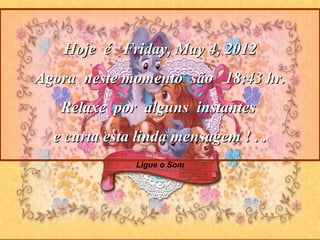 Hoje é Friday, May 4, 2012
Agora neste momento são 18:43 hr.
   Relaxe por alguns instantes
  e curta esta linda mensagem ! . .
              Ligue o Som
 