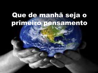 Que de manhã seja o
primeiro pensamento
 