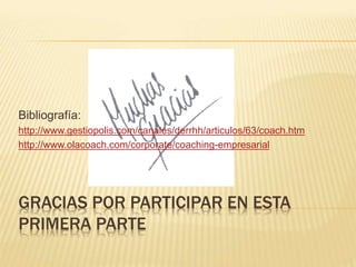 GRACIAS POR PARTICIPAR EN ESTA
PRIMERA PARTE
Bibliografía:
http://www.gestiopolis.com/canales/derrhh/articulos/63/coach.htm
http://www.olacoach.com/corporate/coaching-empresarial
 