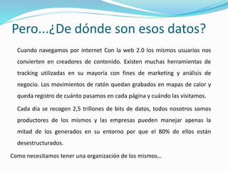 Pero...¿De dónde son esos datos?
Cuando navegamos por internet Con la web 2.0 los mismos usuarios nos
convierten en creadores de contenido. Existen muchas herramientas de
tracking utilizadas en su mayoría con fines de marketing y análisis de
negocio. Los movimientos de ratón quedan grabados en mapas de calor y
queda registro de cuánto pasamos en cada página y cuándo las visitamos.
Cada día se recogen 2,5 trillones de bits de datos, todos nosotros somos
productores de los mismos y las empresas pueden manejar apenas la
mitad de los generados en su entorno por que el 80% de ellos están
desestructurados.
Como necesitamos tener una organización de los mismos…
 