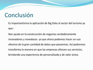 Conclusión
Es importantísima la aplicación de Big Data al sector del turismo ya
que :
Nos ayuda en la construcción de negocios verdaderamente
innovadores y novedosos ya que ahora podemos hacer un uso
efectivo de la gran cantidad de datos que poseemos. Así podremos
transforma la manera en que las empresas ofrecen sus servicios,
brindando una experiencia de personalizada y de valor único.
 