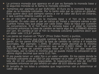 La primera moneda que aparece en el par es llamada la moneda base y la segunda moneda se le llama la moneda cotizante. Tomemos por ejemplo el par EUR/USD. El Euro es la moneda base y el dólar es la moneda cotizante. Por lo tanto este par se cotiza en dólares. Esto quiere decir que siempre vamos a ver el valor del Euro en Dólares, o sea cuantos dólares cuesta un euro. En el USD/JPY el Dólar es la moneda base y el Yen es la moneda cotizante. En este caso el par se cotiza en Yenes y siempre vamos a ver cuantos Yenes hay que pagar por cada Dólar. Esto se hace por cuestión de conveniencia. Si el Yen fuera la moneda base y el dólar la moneda cotizante entonces la tasa de cambio se leería algo así, 0,008645 dólares por yen. En cambio al ser el Yen la moneda cotizante podemos decir que un dólar vale 115,67 yenes. Los pares se mueven en “Pip’s” (Price Index Point) o puntos. Un pip es lo mínimo que puede cambiar la tasa de cambio en todos los pares. En los pares EUR/USD la tasa de cambio se cotiza a 4 espacios decimales. Por ejemplo: 1,3945. El último digito decimal es lo mínimo que se puede mover la cotización que seria 0,0001 Dólar. En el par USD/JPY la tasa de cambio puede estar en 115,56 con dos espacios decimales, por lo tanto lo mínimo que se puede mover la cotización es al ultimo digito decimal que seria 0,01 Yen. El pip puede tener un valor fijo o un valor variable. En los pares donde la moneda cotizante es el USD un pip siempre va a valer un dólar por cada lote de 10 mil unidades negociadas. Si negociamos un lote de 100 mil unidades entonces un pip tendrá un valor de $10 dólares por lote. El tamaño de los lotes o unidades que negociemos van a determinar el valor del pip.  