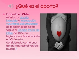    El aborto en Chile,
    referido al aborto
    inducido o interrupción
    voluntaria del embarazo,
    es ilegal sin excepción
    según el Código Penal de
    Chile de 1874. La
    legislación sobre el aborto
    en Chile está
    considerada como una
    de las más restrictivas del
    mundo.1
 