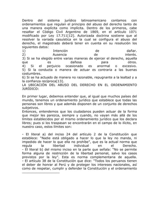 Dentro    del    sistema    jurídico  latinoamericano   contamos    con
ordenamientos que regulan el principio del abuso del derecho tanto de
una manera explícita como implícita. Dentro de los primeros, cabe
resaltar el Código Civil Argentino de 1869, en el artículo 1071
modificado por Ley 17.711[12]. Autorizada doctrina sostiene que al
resolver la variada casuística en la cual se configura el abuso del
derecho, el magistrado deberá tener en cuenta en su resolución los
siguientes datos:
1)                   Intención                 de                dañar.
2)                   Ausencia                 de                interés.
3) Si se ha elegido entre varias maneras de ejercer el derecho, aquella
que              es             dañosa            para            otros.
4)    Si   el   perjuicio    ocasionado    es   anormal   o   excesivo.
5) Si la conducta o manera de actuar es contraria a las buenas
costumbres.
6) Si se ha actuado de manera no razonable, repugnante a la lealtad y a
la confianza recíproca[13].
LA UBICACIÓN DEL ABUSO DEL DERECHO EN EL ORDENAMIENTO
JURÍDICO:

En primer lugar, debemos entender que, al igual que muchos países del
mundo, tenemos un ordenamiento jurídico que establece que todas las
personas son libres y que además disponen de un conjunto de derechos
subjetivos.
Entonces, entendemos que los ciudadanos pueden actuar de la forma
que mejor les parezca, siempre y cuando, no vayan más allá de los
límites establecidos por el mismo ordenamiento jurídico que los declara
libres; pues si los traspasan se encontrarán en el campo de lo ilícito, en
nuestro caso, estos límites son:

- El literal a) del inciso 24 del artículo 2 de la Constitución que
establece: “Nadie está obligado a hacer lo que la ley no manda, ni
impedido de hacer lo que ella no prohíbe”, que es la actual norma que
regula        la     libertad     individual     en      el    Derecho.
- El literal b) del mismo inciso en la parte que señala: “No se permite
forma alguna de restricción de la libertad personal, salvo los casos
previstos por la ley”. Esta es norma complementaria de aquella.
- El artículo 38 de la Constitución que dice: “Todos los peruanos tienen
el deber de honrar al Perú y de proteger los intereses nacionales, así
como de respetar, cumplir y defender la Constitución y el ordenamiento
 