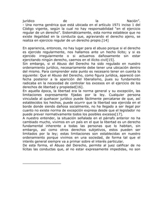 jurídico                   de                 la              Nación”.
- Una norma genérica que está ubicada en el artículo 1971 inciso 1 del
Código vigente, según la cual no hay responsabilidad “en el ejercicio
regular de un derecho”. Sistemáticamente, esta norma establece que no
existe ilegalidad en la conducta que, agraviando el derecho ajeno, se
realiza en ejercicio regular de un derecho propio.[14]

En apariencia, entonces, no hay lugar para el abuso porque si el derecho
es ejercido regularmente, nos hallamos ante un hecho lícito; y si es
ejercido irregularmente o si actuamos dañosamente sin estar
ejercitando ningún derecho, caemos en el ilícito civil[15].
Sin embargo, si el Abuso del Derecho ha sido regulado en nuestro
ordenamiento jurídico, necesariamente debe tener una ubicación dentro
del mismo. Para comprender este punto es necesario tener en cuenta lo
siguiente: Que el Abuso del Derecho, como figura jurídica, apareció con
fecha posterior a la aparición del liberalismo, pues su fundamento
radicaba en la necesidad de controlar los excesos en el ejercicio de los
derechos de libertad y propiedad[16].
En aquella época, la libertad era la norma general y su excepción, las
limitaciones expresamente fijadas por la ley. Cualquier persona
vinculada al quehacer jurídico puede fácilmente percatarse de que, así
establecidos los hechos, puede ocurrir que la libertad sea ejercida en el
borde donde siendo dañosa socialmente, no ha llegado a ser ilegal por
cuanto no existe norma de excepción expresa desde que el legislador no
puede prever normativamente todos los posibles excesos[17].
A nuestro entender, la situación señalada en el párrafo anterior no ha
cambiado mucho, vivimos en un país en el que la libertad es un derecho
fundamental inherente a todas las personas que lo habitan, sin
embargo, así como otros derechos subjetivos, estos pueden ser
limitados por la ley; estas limitaciones son establecidas en nuestro
ordenamiento porque vivimos en una sociedad, de forma tal que el
interés general siempre va a primar sobre el interés particular.
De esta forma, el Abuso del Derecho, permite al juez calificar de no
lícitas las conductas que, al no estar expresamente impedidas, no son
 
