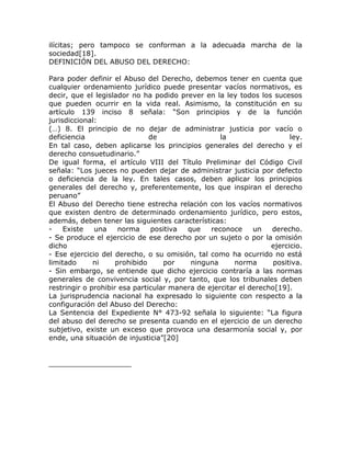 ilícitas; pero tampoco se conforman a la adecuada marcha de la
sociedad[18].
DEFINICIÓN DEL ABUSO DEL DERECHO:

Para poder definir el Abuso del Derecho, debemos tener en cuenta que
cualquier ordenamiento jurídico puede presentar vacíos normativos, es
decir, que el legislador no ha podido prever en la ley todos los sucesos
que pueden ocurrir en la vida real. Asimismo, la constitución en su
artículo 139 inciso 8 señala: “Son principios y de la función
jurisdiccional:
(…) 8. El principio de no dejar de administrar justicia por vacío o
deficiencia                    de                  la                   ley.
En tal caso, deben aplicarse los principios generales del derecho y el
derecho consuetudinario.”
De igual forma, el artículo VIII del Título Preliminar del Código Civil
señala: “Los jueces no pueden dejar de administrar justicia por defecto
o deficiencia de la ley. En tales casos, deben aplicar los principios
generales del derecho y, preferentemente, los que inspiran el derecho
peruano”
El Abuso del Derecho tiene estrecha relación con los vacíos normativos
que existen dentro de determinado ordenamiento jurídico, pero estos,
además, deben tener las siguientes características:
-    Existe   una     norma    positiva  que    reconoce     un   derecho.
- Se produce el ejercicio de ese derecho por un sujeto o por la omisión
dicho                                                             ejercicio.
- Ese ejercicio del derecho, o su omisión, tal como ha ocurrido no está
limitado      ni     prohibido     por    ninguna      norma       positiva.
- Sin embargo, se entiende que dicho ejercicio contraría a las normas
generales de convivencia social y, por tanto, que los tribunales deben
restringir o prohibir esa particular manera de ejercitar el derecho[19].
La jurisprudencia nacional ha expresado lo siguiente con respecto a la
configuración del Abuso del Derecho:
La Sentencia del Expediente N° 473-92 señala lo siguiente: “La figura
del abuso del derecho se presenta cuando en el ejercicio de un derecho
subjetivo, existe un exceso que provoca una desarmonía social y, por
ende, una situación de injusticia”[20]
 