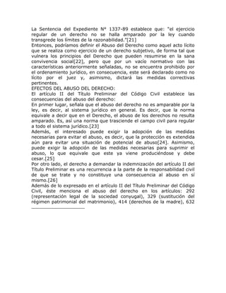 La Sentencia del Expediente N° 1337-89 establece que: “el ejercicio
regular de un derecho no se halla amparado por la ley cuando
transgrede los límites de la razonabilidad.”[21]
Entonces, podríamos definir el Abuso del Derecho como aquel acto lícito
que se realiza como ejercicio de un derecho subjetivo, de forma tal que
vulnera los principios del Derecho que pueden resumirse en la sana
convivencia social[22], pero que por un vacío normativo con las
características anteriormente señaladas, no se encuentra prohibido por
el ordenamiento jurídico, en consecuencia, este será declarado como no
lícito por el juez y, asimismo, dictará las medidas correctivas
pertinentes.
EFECTOS DEL ABUSO DEL DERECHO:
El artículo II del Título Preliminar del Código Civil establece las
consecuencias del abuso del derecho:
En primer lugar, señala que el abuso del derecho no es amparable por la
ley, es decir, al sistema jurídico en general. Es decir, que la norma
equivale a decir que en el Derecho, el abuso de los derechos no resulta
amparado. Es, así una norma que trasciende el campo civil para regular
a todo el sistema jurídico.[23]
Además, el interesado puede exigir la adopción de las medidas
necesarias para evitar el abuso, es decir, que la protección es extendida
aún para evitar una situación de potencial de abuso[24]. Asimismo,
puede exigir la adopción de las medidas necesarias para suprimir el
abuso, lo que equivale que este ya viene produciéndose y debe
cesar.[25]
Por otro lado, el derecho a demandar la indemnización del artículo II del
Título Preliminar es una recurrencia a la parte de la responsabilidad civil
de que se trate y no constituye una consecuencia al abuso en sí
mismo.[26]
Además de lo expresado en el artículo II del Título Preliminar del Código
Civil, éste menciona el abuso del derecho en los artículos: 292
(representación legal de la sociedad conyugal), 329 (sustitución del
régimen patrimonial del matrimonio), 414 (derechos de la madre), 632
 