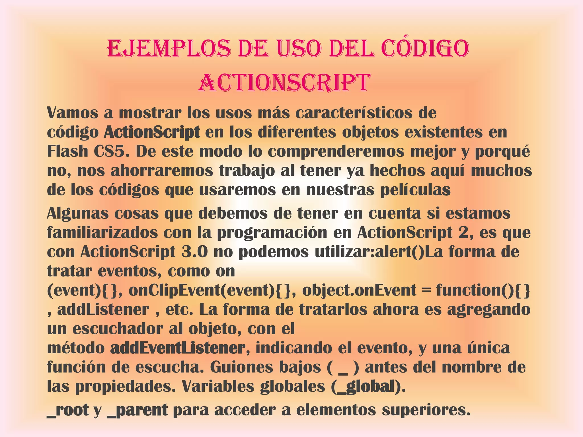 Ejemplos de uso del código
             ActionScript
Vamos a mostrar los usos más característicos de
código ActionScript en los diferentes objetos existentes en
Flash CS5. De este modo lo comprenderemos mejor y porqué
no, nos ahorraremos trabajo al tener ya hechos aquí muchos
de los códigos que usaremos en nuestras películas
Algunas cosas que debemos de tener en cuenta si estamos
familiarizados con la programación en ActionScript 2, es que
con ActionScript 3.0 no podemos utilizar:alert()La forma de
tratar eventos, como on
(event){}, onClipEvent(event){}, object.onEvent = function(){}
, addListener , etc. La forma de tratarlos ahora es agregando
un escuchador al objeto, con el
método addEventListener, indicando el evento, y una única
función de escucha. Guiones bajos ( _ ) antes del nombre de
las propiedades. Variables globales (_global).
_root y _parent para acceder a elementos superiores.
 