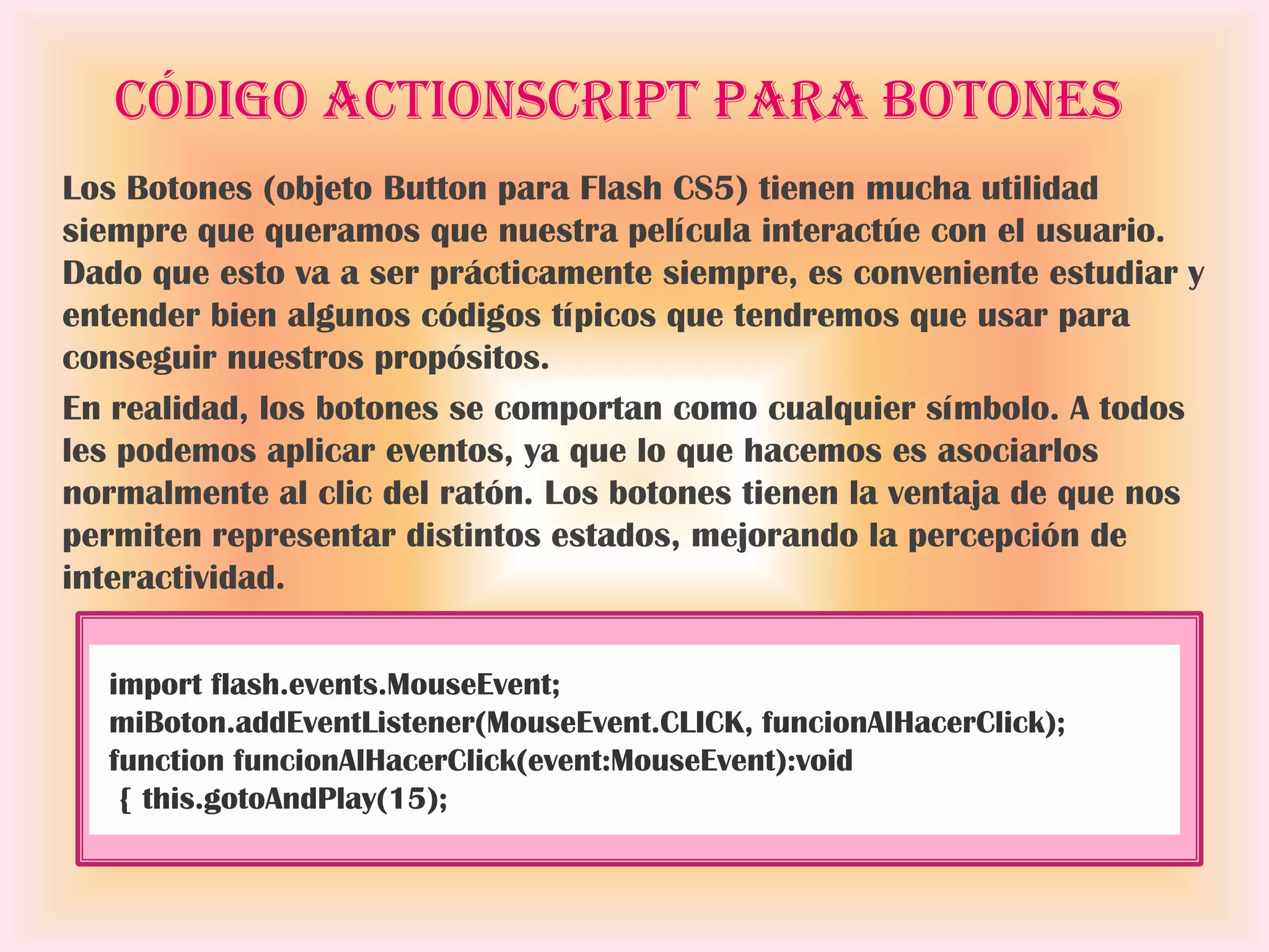 Código ActionScript para botones
Los Botones (objeto Button para Flash CS5) tienen mucha utilidad
siempre que queramos que nuestra película interactúe con el usuario.
Dado que esto va a ser prácticamente siempre, es conveniente estudiar y
entender bien algunos códigos típicos que tendremos que usar para
conseguir nuestros propósitos.
En realidad, los botones se comportan como cualquier símbolo. A todos
les podemos aplicar eventos, ya que lo que hacemos es asociarlos
normalmente al clic del ratón. Los botones tienen la ventaja de que nos
permiten representar distintos estados, mejorando la percepción de
interactividad.

  import flash.events.MouseEvent;
  miBoton.addEventListener(MouseEvent.CLICK, funcionAlHacerClick);
  function funcionAlHacerClick(event:MouseEvent):void
   { this.gotoAndPlay(15);
 