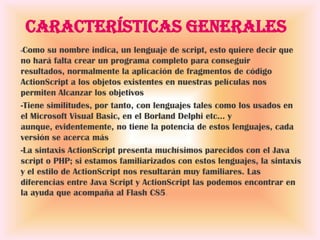 Características generales
-Como   su nombre indica, un lenguaje de script, esto quiere decir que
no hará falta crear un programa completo para conseguir
resultados, normalmente la aplicación de fragmentos de código
ActionScript a los objetos existentes en nuestras películas nos
permiten Alcanzar los objetivos
-Tiene similitudes, por tanto, con lenguajes tales como los usados en
el Microsoft Visual Basic, en el Borland Delphi etc... y
aunque, evidentemente, no tiene la potencia de estos lenguajes, cada
versión se acerca más
-La sintaxis ActionScript presenta muchísimos parecidos con el Java
script o PHP; si estamos familiarizados con estos lenguajes, la sintaxis
y el estilo de ActionScript nos resultarán muy familiares. Las
diferencias entre Java Script y ActionScript las podemos encontrar en
la ayuda que acompaña al Flash CS5.
 