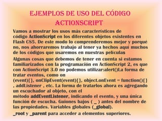 Ejemplos de uso del código
             ActionScript
Vamos a mostrar los usos más característicos de
código ActionScript en los diferentes objetos existentes en
Flash CS5. De este modo lo comprenderemos mejor y porqué
no, nos ahorraremos trabajo al tener ya hechos aquí muchos
de los códigos que usaremos en nuestras películas
Algunas cosas que debemos de tener en cuenta si estamos
familiarizados con la programación en ActionScript 2, es que
con ActionScript 3.0 no podemos utilizar:alert()La forma de
tratar eventos, como on
(event){}, onClipEvent(event){}, object.onEvent = function(){}
, addListener , etc. La forma de tratarlos ahora es agregando
un escuchador al objeto, con el
método addEventListener, indicando el evento, y una única
función de escucha. Guiones bajos ( _ ) antes del nombre de
las propiedades. Variables globales (_global).
_root y _parent para acceder a elementos superiores.
 