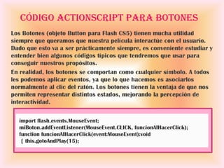 Código ActionScript para botones
Los Botones (objeto Button para Flash CS5) tienen mucha utilidad
siempre que queramos que nuestra película interactúe con el usuario.
Dado que esto va a ser prácticamente siempre, es conveniente estudiar y
entender bien algunos códigos típicos que tendremos que usar para
conseguir nuestros propósitos.
En realidad, los botones se comportan como cualquier símbolo. A todos
les podemos aplicar eventos, ya que lo que hacemos es asociarlos
normalmente al clic del ratón. Los botones tienen la ventaja de que nos
permiten representar distintos estados, mejorando la percepción de
interactividad.

  import flash.events.MouseEvent;
  miBoton.addEventListener(MouseEvent.CLICK, funcionAlHacerClick);
  function funcionAlHacerClick(event:MouseEvent):void
   { this.gotoAndPlay(15);
 