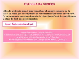 Fotograma Numero

Utiliza la sentencia import para especificar el nombre completo de la
clase, de modo que el compilador de ActionScript sepa dónde encontrarlo.
En este momento queremos importar la clase MouseEvent, le especificamos
la clase de flash que debe importar:

  import flash.events.MouseEvent;



                     import flash.events.*; import flash.net.*;
 miBoton.addEventListener(MouseEvent.CLICK, miFuncion); var miURL:URLRequest =
              new URLRequest("http://www.aulaclic.es"); function
      miFuncion(event:MouseEvent):void { navigateToURL(miURL, "_blank"); }
 
