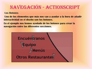 Navegación - ActionScript
 Los Botones
 Uno de los elementos que más nos van a ayudar a la hora de añadir
interactividad en el diseño son los botones.
En el ejemplo nos hemos ayudado de los botones para crear la
navegación entre las diferentes secciones.
 