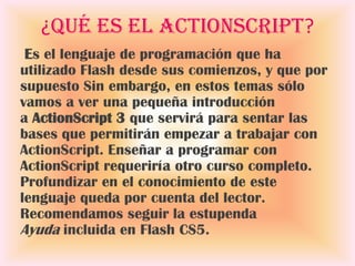 ¿Qué es el ActionScript?
 Es el lenguaje de programación que ha
utilizado Flash desde sus comienzos, y que por
supuesto Sin embargo, en estos temas sólo
vamos a ver una pequeña introducción
a ActionScript 3 que servirá para sentar las
bases que permitirán empezar a trabajar con
ActionScript. Enseñar a programar con
ActionScript requeriría otro curso completo.
Profundizar en el conocimiento de este
lenguaje queda por cuenta del lector.
Recomendamos seguir la estupenda
Ayuda incluida en Flash CS5.
 
