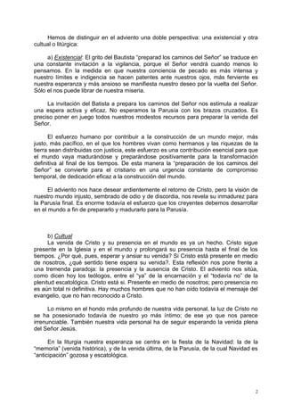 Hemos de distinguir en el adviento una doble perspectiva: una existencial y otra
cultual o litúrgica:

     a) Existencial: El grito del Bautista “preparad los caminos del Señor” se traduce en
una constante invitación a la vigilancia, porque el Señor vendrá cuando menos lo
pensamos. En la medida en que nuestra conciencia de pecado es más intensa y
nuestro límites e indigencia se hacen patentes ante nuestros ojos, más ferviente es
nuestra esperanza y más ansioso se manifiesta nuestro deseo por la vuelta del Señor.
Sólo el nos puede librar de nuestra miseria.

     La invitación del Batista a prepara los caminos del Señor nos estimula a realizar
una espera activa y eficaz. No esperamos la Parusía con los brazos cruzados. Es
preciso poner en juego todos nuestros modestos recursos para preparar la venida del
Señor.

      El esfuerzo humano por contribuir a la construcción de un mundo mejor, más
justo, más pacífico, en el que los hombres vivan como hermanos y las riquezas de la
tierra sean distribuidas con justicia, este esfuerzo es una contribución esencial para que
el mundo vaya madurándose y preparándose positivamente para la transformación
definitiva al final de los tiempos. De esta manera la “preparación de los caminos del
Señor” se convierte para el cristiano en una urgencia constante de compromiso
temporal, de dedicación eficaz a la construcción del mundo.

      El adviento nos hace desear ardientemente el retorno de Cristo, pero la visión de
nuestro mundo injusto, sembrado de odio y de discordia, nos revela su inmadurez para
la Parusía final. Es enorme todavía el esfuerzo que los creyentes debemos desarrollar
en el mundo a fin de prepararlo y madurarlo para la Parusía.



      b) Cultual
      La venida de Cristo y su presencia en el mundo es ya un hecho. Cristo sigue
presente en la Iglesia y en el mundo y prolongará su presencia hasta el final de los
tiempos. ¿Por qué, pues, esperar y ansiar su venida? Si Cristo está presente en medio
de nosotros, ¿qué sentido tiene espera su venida?. Esta reflexión nos pone frente a
una tremenda paradoja: la presencia y la ausencia de Cristo. El adviento nos sitúa,
como dicen hoy los teólogos, entre el “ya” de la encarnación y el “todavía no” de la
plenitud escatológica. Cristo está si. Presente en medio de nosotros; pero presencia no
es aún total ni definitiva. Hay muchos hombres que no han oído todavía el mensaje del
evangelio, que no han reconocido a Cristo.

      Lo mismo en el hondo más profundo de nuestra vida personal, la luz de Cristo no
se ha posesionado todavía de nuestro yo más íntimo; de ese yo que nos parece
irrenunciable. También nuestra vida personal ha de seguir esperando la venida plena
del Señor Jesús.

      En la liturgia nuestra esperanza se centra en la fiesta de la Navidad: la de la
“memoria” (venida histórica), y de la venida última, de la Parusía, de la cual Navidad es
“anticipación” gozosa y escatológica.




                                                                                         2
 