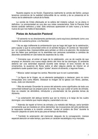Nuestra espera no es ficción. Esperamos realmente la venida del Señor, porque
tenemos conciencia de la realidad indiscutible de su venida y de su presencia en le
marco de la celebración cultual de la fiesta.

      La venida de Cristo efectuada en la esfera del misterio cultual, no es plena ni
definitiva. La provisoriedad es una des sus notas característica. Solo la Parusía final
tendrá carácter definitivo y total. Sólo entonces aparecerán el cielo nuevo y la tierra
nueva de que nos habla el Apocalipsis.

     Pistas de Actuación Pastoral
    * El adviento no es directamente penitencial y sería equívoco plantearlo como una
especie de cuaresma previa a la Navidad.

      * No es algo indiferente la ambientación que se haga del lugar de la celebración,
para ayudar a que la comunidad entre en el sentido litúrgico. El cambio de “decorado”
es - en nuestros días- imprescindible para señalar un ritmo a la atención. No olvidemos
que los fieles que participan en la asamblea son personas sometidas a cambios de
decorado constantes en casi todos los aspectos de su vida.

     * Conviene que, al entrar al lugar de la celebración, uno se de cuenta de que
empieza en Adviento una nueva etapa dentro del ritmo de los domingos. El ambiente
debería ser una serenidad especial durante este tiempo: el tono morado de los
ornamentos, la ausencia de flores sobre el altar (alguna planta de interior en el
presbiterio suele quedar bien), algún “poster” alusivo al adviento, o lagunas frases...

     * Música: saber escoger los cantos. Recordar que no son cuaresmales.

     * La figura de la Virgen, es un elemento pedagógico a destacar, pero no como
Inmaculada sino como Madre. Destacar la imagen de la iglesia con flores, plantas,
luces...todo con discreción.

     * Rito de entrada: Encender la corona del adviento como significativo de toda una
comunidad eclesial que se prepara para la venida. Hay que cuidar el canto de entrada.
Que es creador de atmósfera, introductor y proclamador de los grandes temas de
Adviento.

    * La aclamación del aleluya tendría que ser la misma a lo largo de los cuatro
domingos: una melodía que inspire alegría y serenidad a la vez.

      * Además de repetir el himno de entrada y la melodía del Aleluya, sería también
conveniente que se insistiera en otros elementos: las invocaciones del acto penitencial,
la respuesta cantada a la oración universal, “cantar el cordero de Dios” durante la
fracción (dejando el canto de la paz para el tiempo de Navidad).

    * También la aclamación del memorial, después de la consagración, merece
especial atención en este tiempo, que tiene un carácter escatológico muy marcado.




                                                                                       3
 
