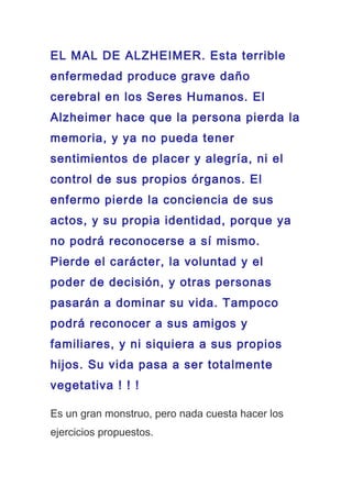 EL MAL DE ALZHEIMER. Esta terrible
enfermedad produce grave daño
cerebral en los Seres Humanos. El
Alzheimer hace que la persona pierda la
memoria, y ya no pueda tener
sentimientos de placer y alegría, ni el
control de sus propios órganos. El
enfermo pierde la conciencia de sus
actos, y su propia identidad, porque ya
no podrá reconocerse a sí mismo.
Pierde el carácter, la voluntad y el
poder de decisión, y otras personas
pasarán a dominar su vida. Tampoco
podrá reconocer a sus amigos y
familiares, y ni siquiera a sus propios
hijos. Su vida pasa a ser totalmente
vegetativa ! ! !
Es un gran monstruo, pero nada cuesta hacer los
ejercicios propuestos.
 