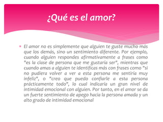  El amor no es simplemente que alguien te guste mucho más
que los demás, sino un sentimiento diferente. Por ejemplo,
cuando alguien respondes afirmativamente a frases como
"es la clase de persona que me gustaría ser", mientras que
cuando amas a alguien te identificas más con frases como "si
no pudiera volver a ver a esta persona me sentiría muy
infeliz", o "creo que puedo confiarle a esta persona
prácticamente todo", lo cual indicaría un gran nivel de
intimidad emocional con alguien. Por tanto, en el amor se da
un fuerte sentimiento de apego hacia la persona amada y un
alto grado de intimidad emocional
¿Qué es el amor?
 